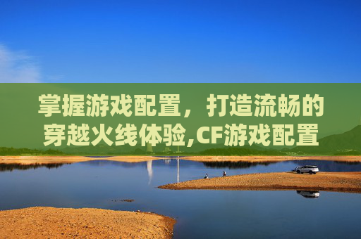 掌握游戏配置，打造流畅的穿越火线体验,CF游戏配置要求