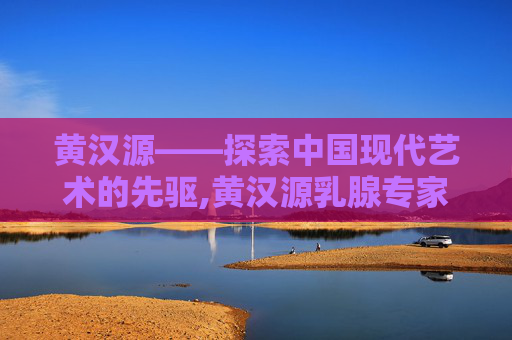 黄汉源——探索中国现代艺术的先驱,黄汉源乳腺专家团队