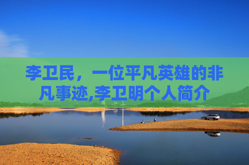 李卫民，一位平凡英雄的非凡事迹,李卫明个人简介