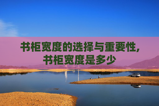 书柜宽度的选择与重要性,书柜宽度是多少