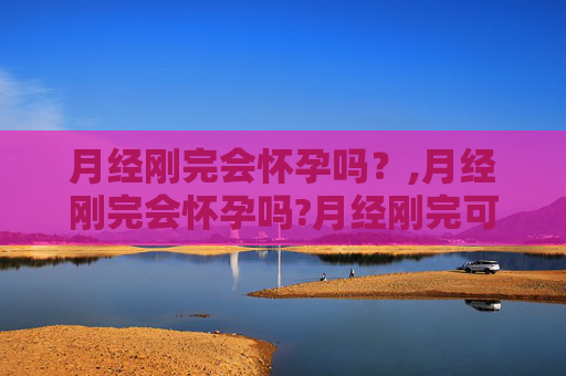 月经刚完会怀孕吗？,月经刚完会怀孕吗?月经刚完可以同房吗?