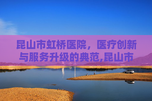 昆山市虹桥医院，医疗创新与服务升级的典范,昆山市虹桥医院怎么样