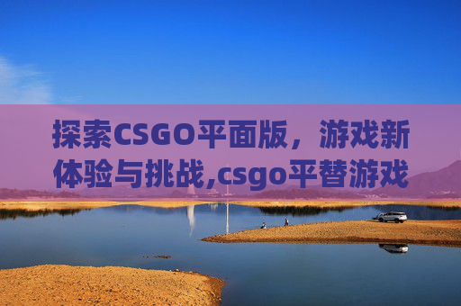 探索CSGO平面版，游戏新体验与挑战,csgo平替游戏