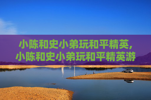 小陈和史小弟玩和平精英,小陈和史小弟玩和平精英游戏 小陈和史小弟玩和平精英,小陈和史小弟玩和平精英游戏