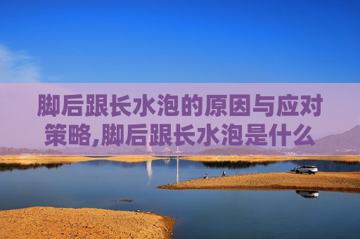 脚后跟长水泡的原因与应对策略,脚后跟长水泡是什么原因