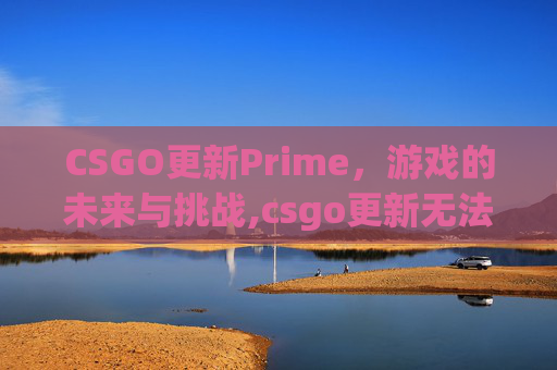CSGO更新Prime，游戏的未来与挑战,csgo更新无法连接到内容服务器