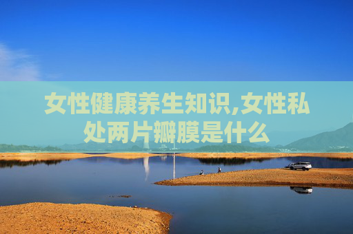 女性健康养生知识,女性私处两片瓣膜是什么 女性健康养生知识,女性私处两片瓣膜是什么
