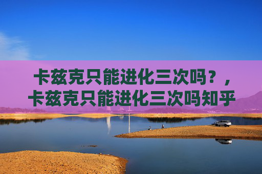 卡兹克只能进化三次吗?,卡兹克只能进化三次吗知乎 卡兹克只能进化三次吗?,卡兹克只能进化三次吗知乎
