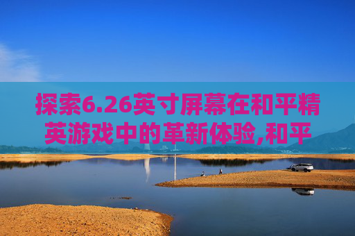 探索6.26英寸屏幕在和平精英游戏中的革新体验,和平精英6.26英寸屏幕怎么设置