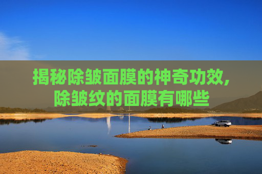 揭秘除皱面膜的神奇功效,除皱纹的面膜有哪些