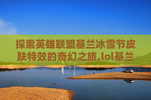 探索英雄联盟基兰冰雪节皮肤特效的奇幻之旅,lol基兰冰雪节皮肤特效是什么