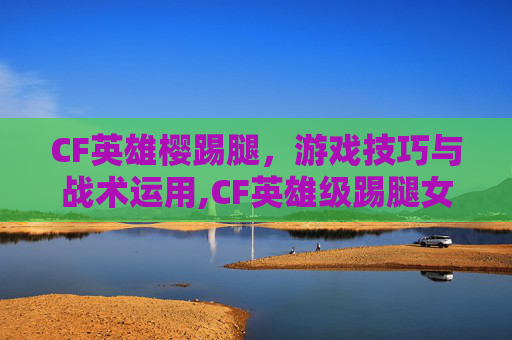CF英雄樱踢腿,游戏技巧与战术运用,CF英雄级踢腿女英雄 CF英雄樱踢腿,游戏技巧与战术运用,CF英雄级踢腿女英雄
