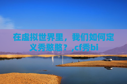 在虚拟世界里,我们如何定义秀憨憨?,cf秀bi 在虚拟世界里,我们如何定义秀憨憨?,cf秀bi