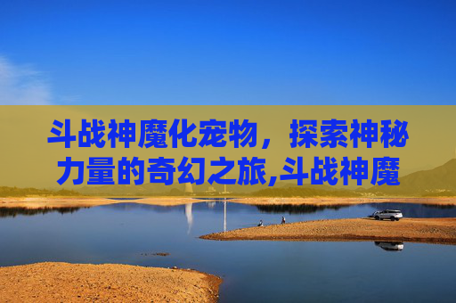 斗战神魔化宠物，探索神秘力量的奇幻之旅,斗战神魔化宠物排名