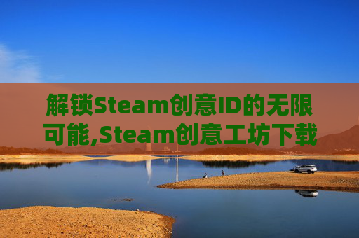 解锁Steam创意ID的无限可能,Steam创意工坊下载器