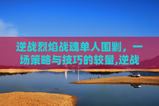 逆战烈焰战魂单人围剿，一场策略与技巧的较量,逆战烈焰战魂单人围剿怎么打
