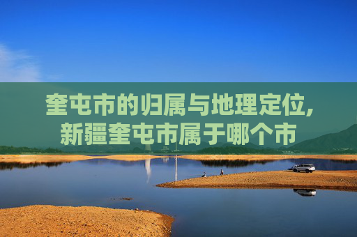奎屯市的归属与地理定位,新疆奎屯市属于哪个市