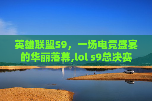英雄联盟S9，一场电竞盛宴的华丽落幕,lol s9总决赛