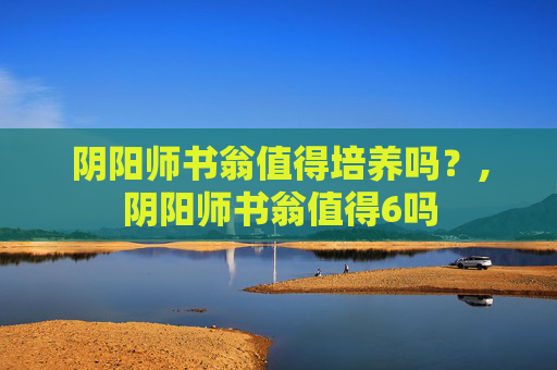 阴阳师书翁值得培养吗？,阴阳师书翁值得6吗
