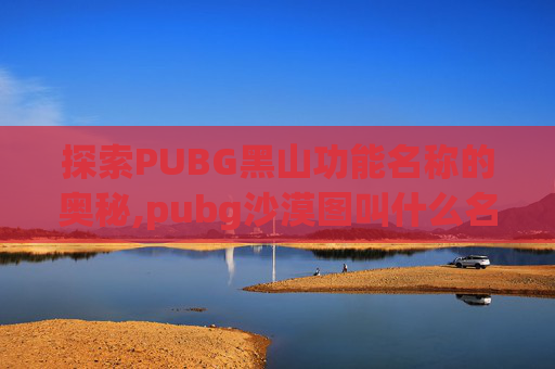 探索PUBG黑山功能名称的奥秘,pubg沙漠图叫什么名字