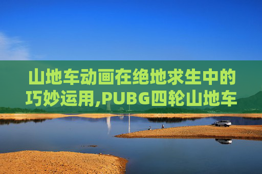 山地车动画在绝地求生中的巧妙运用,PUBG四轮山地车 山地车动画在绝地求生中的巧妙运用,PUBG四轮山地车