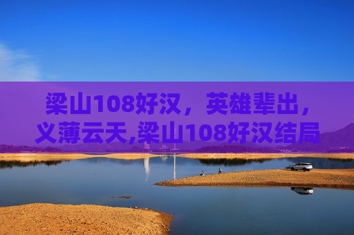 梁山108好汉,英雄辈出,义薄云天,梁山108好汉结局 梁山108好汉,英雄辈出,义薄云天,梁山108好汉结局