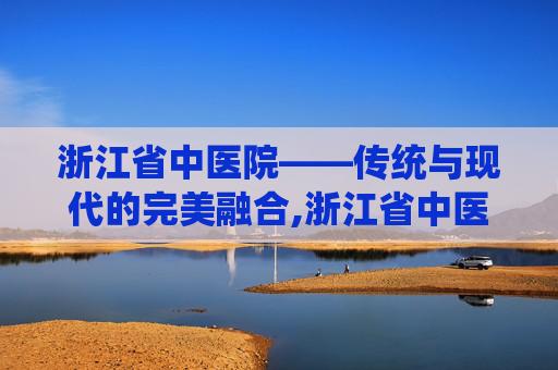 浙江省中医院——传统与现代的完美融合,浙江省中医院钱塘院区 浙江省中医院——传统与现代的完美融合,浙江省中医院钱塘院区