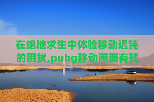 在绝地求生中体验移动迟钝的困扰,pubg移动画面有残影 在绝地求生中体验移动迟钝的困扰,pubg移动画面有残影