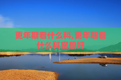 更年期看什么科,更年期看什么科室最好 更年期看什么科,更年期看什么科室最好