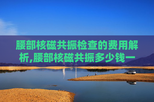腰部核磁共振检查的费用解析,腰部核磁共振多少钱一次用医保 腰部核磁共振检查的费用解析,腰部核磁共振多少钱一次用医保