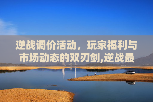 逆战调价活动,玩家福利与市场动态的双刃剑,逆战最新换购 逆战调价活动,玩家福利与市场动态的双刃剑,逆战最新换购