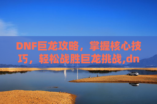 DNF巨龙攻略，掌握核心技巧，轻松战胜巨龙挑战,dnf巨龙三图攻略