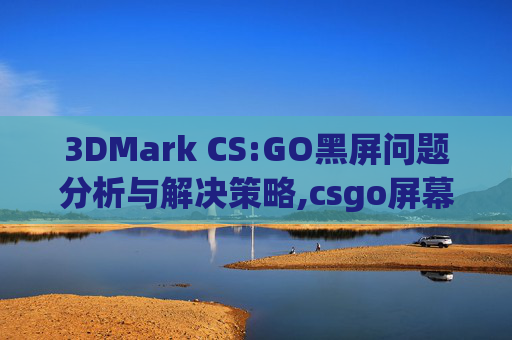 3DMark CS:GO黑屏问题分析与解决策略,csgo屏幕闪烁