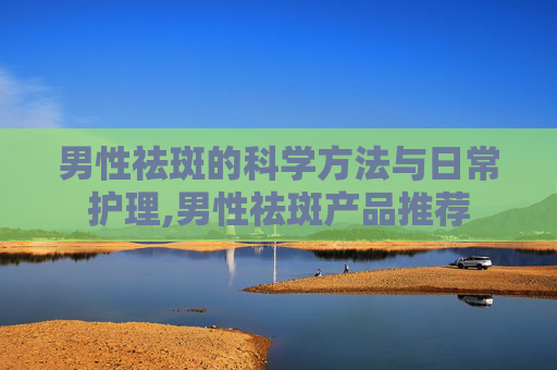 男性祛斑的科学方法与日常护理,男性祛斑产品推荐