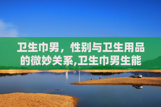 卫生巾男，性别与卫生用品的微妙关系,卫生巾男生能使用吗