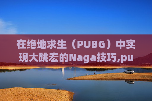 在绝地求生（PUBG）中实现大跳宏的Naga技巧,pubg大跳技巧