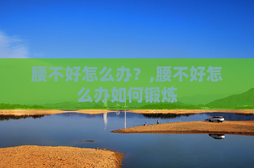 腰不好怎么办？,腰不好怎么办如何锻炼