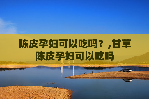 陈皮孕妇可以吃吗？,甘草陈皮孕妇可以吃吗