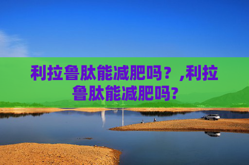 利拉鲁肽能减肥吗?,利拉鲁肽能减肥吗? 利拉鲁肽能减肥吗?,利拉鲁肽能减肥吗?