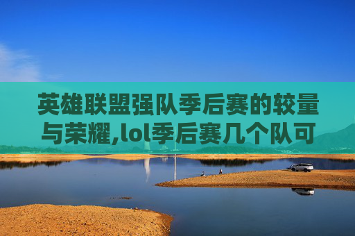 英雄联盟强队季后赛的较量与荣耀,lol季后赛几个队可以进2021