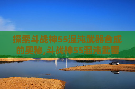 探索斗战神55混沌武器合成的奥秘,斗战神55混沌武器升级到60