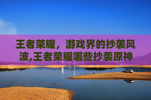 王者荣耀，游戏界的抄袭风波,王者荣耀哪些抄袭原神