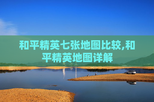 和平精英七张地图比较,和平精英地图详解