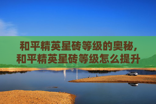 和平精英星砖等级的奥秘,和平精英星砖等级怎么提升