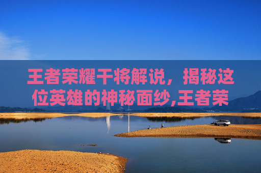 王者荣耀干将解说，揭秘这位英雄的神秘面纱,王者荣耀干将解说视频