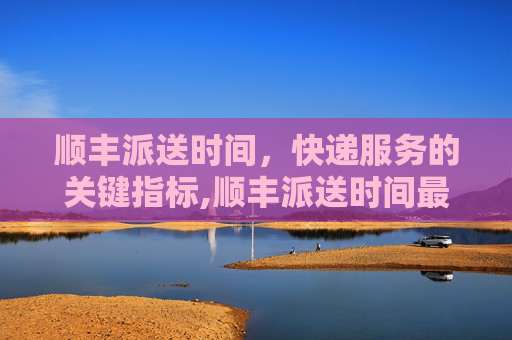 顺丰派送时间，快递服务的关键指标,顺丰派送时间最晚几点