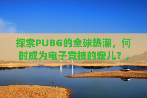 探索PUBG的全球热潮，何时成为电子竞技的宠儿？,pubg啥时候上线