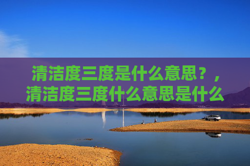 清洁度三度是什么意思？,清洁度三度什么意思是什么