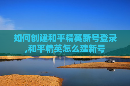 如何创建和平精英新号登录,和平精英怎么建新号