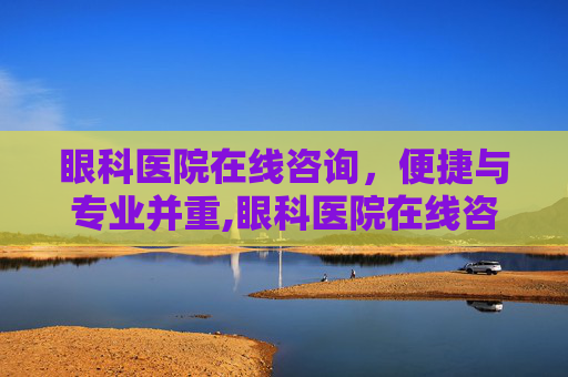 眼科医院在线咨询，便捷与专业并重,眼科医院在线咨询电话